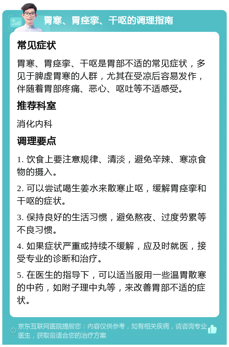 胃寒、胃痉挛、干呕的调理指南 常见症状 胃寒、胃痉挛、干呕是胃部不适的常见症状，多见于脾虚胃寒的人群，尤其在受凉后容易发作，伴随着胃部疼痛、恶心、呕吐等不适感受。 推荐科室 消化内科 调理要点 1. 饮食上要注意规律、清淡，避免辛辣、寒凉食物的摄入。 2. 可以尝试喝生姜水来散寒止呕，缓解胃痉挛和干呕的症状。 3. 保持良好的生活习惯，避免熬夜、过度劳累等不良习惯。 4. 如果症状严重或持续不缓解，应及时就医，接受专业的诊断和治疗。 5. 在医生的指导下，可以适当服用一些温胃散寒的中药，如附子理中丸等，来改善胃部不适的症状。