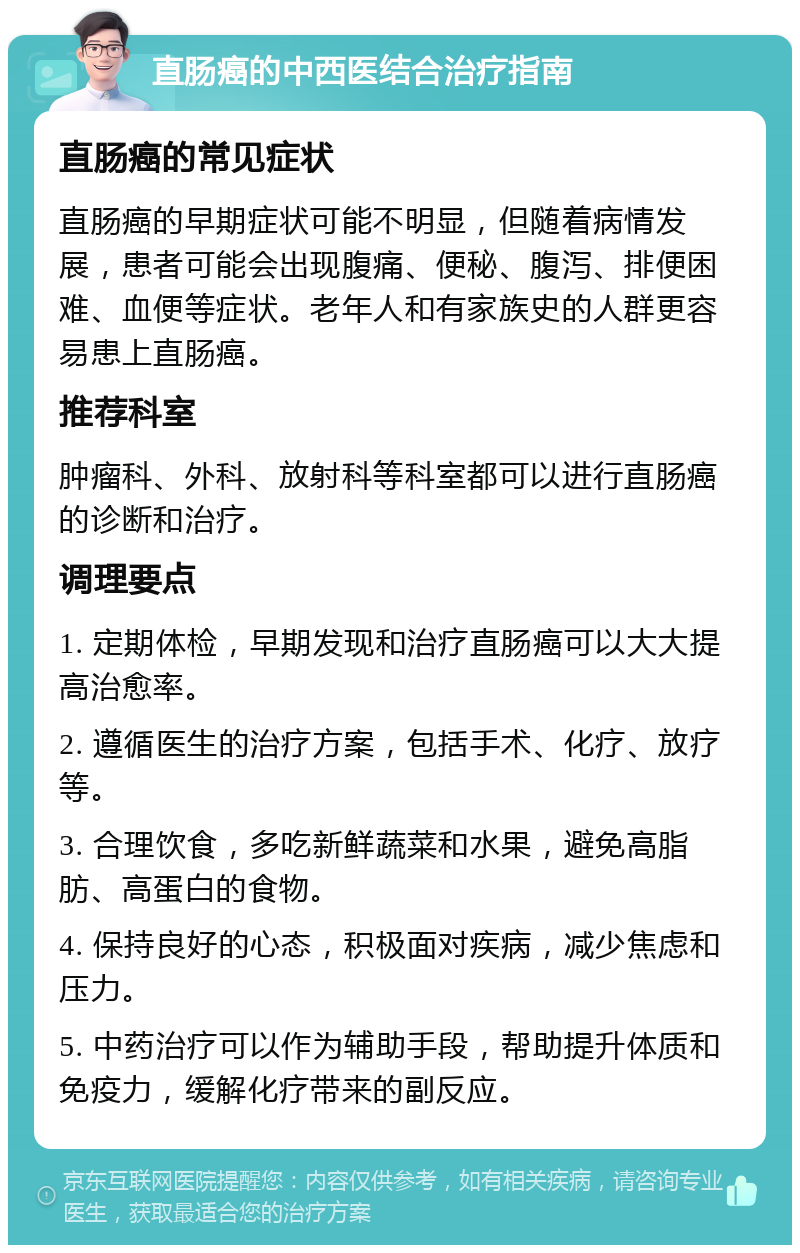 直肠癌的中西医结合治疗指南 直肠癌的常见症状 直肠癌的早期症状可能不明显，但随着病情发展，患者可能会出现腹痛、便秘、腹泻、排便困难、血便等症状。老年人和有家族史的人群更容易患上直肠癌。 推荐科室 肿瘤科、外科、放射科等科室都可以进行直肠癌的诊断和治疗。 调理要点 1. 定期体检，早期发现和治疗直肠癌可以大大提高治愈率。 2. 遵循医生的治疗方案，包括手术、化疗、放疗等。 3. 合理饮食，多吃新鲜蔬菜和水果，避免高脂肪、高蛋白的食物。 4. 保持良好的心态，积极面对疾病，减少焦虑和压力。 5. 中药治疗可以作为辅助手段，帮助提升体质和免疫力，缓解化疗带来的副反应。