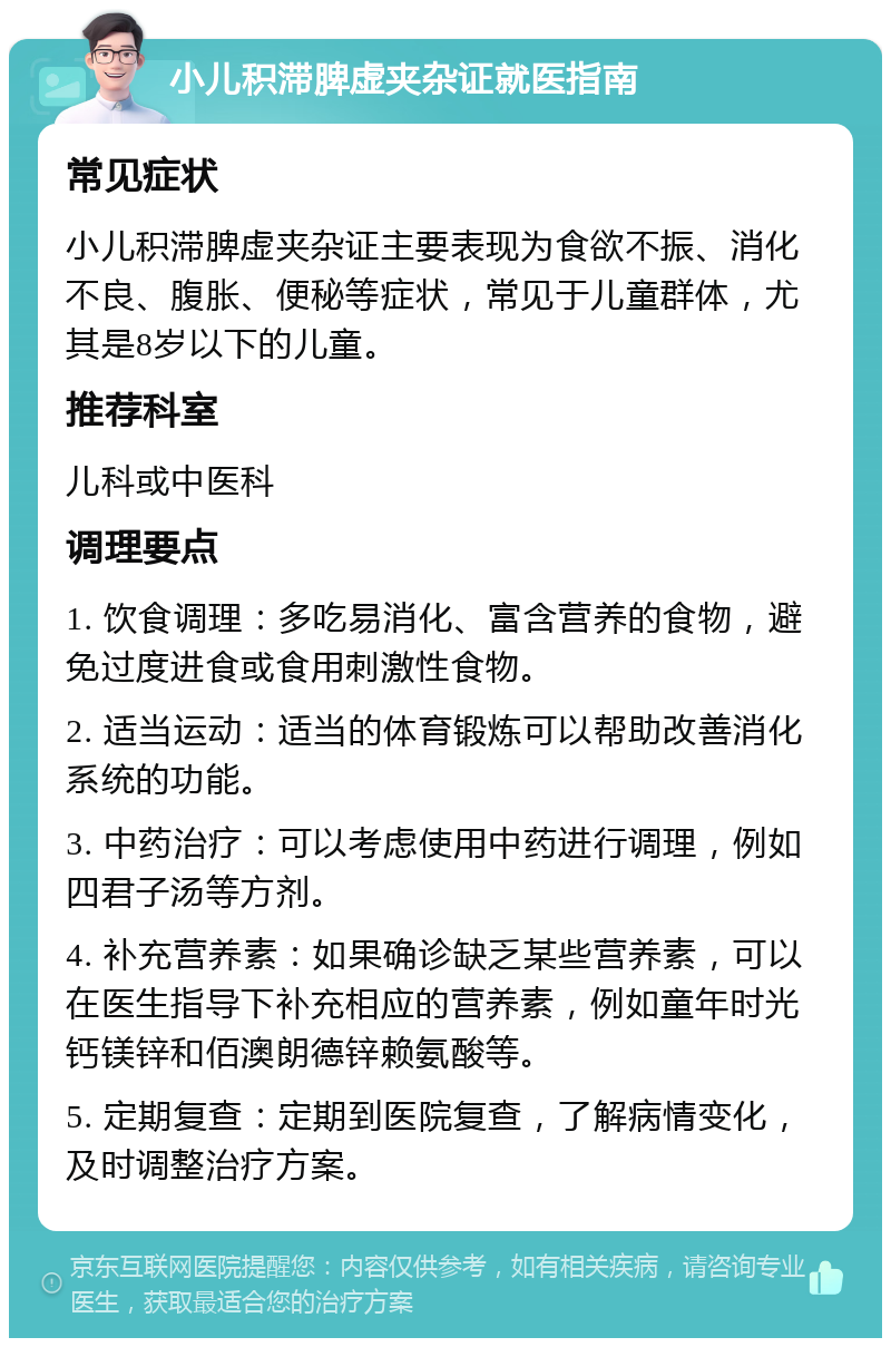 小儿积滞脾虚夹杂证就医指南 常见症状 小儿积滞脾虚夹杂证主要表现为食欲不振、消化不良、腹胀、便秘等症状，常见于儿童群体，尤其是8岁以下的儿童。 推荐科室 儿科或中医科 调理要点 1. 饮食调理：多吃易消化、富含营养的食物，避免过度进食或食用刺激性食物。 2. 适当运动：适当的体育锻炼可以帮助改善消化系统的功能。 3. 中药治疗：可以考虑使用中药进行调理，例如四君子汤等方剂。 4. 补充营养素：如果确诊缺乏某些营养素，可以在医生指导下补充相应的营养素，例如童年时光钙镁锌和佰澳朗德锌赖氨酸等。 5. 定期复查：定期到医院复查，了解病情变化，及时调整治疗方案。