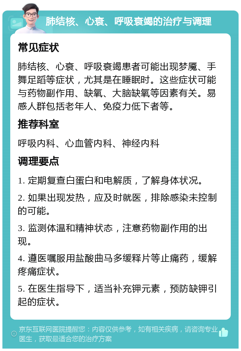 肺结核、心衰、呼吸衰竭的治疗与调理 常见症状 肺结核、心衰、呼吸衰竭患者可能出现梦魇、手舞足蹈等症状，尤其是在睡眠时。这些症状可能与药物副作用、缺氧、大脑缺氧等因素有关。易感人群包括老年人、免疫力低下者等。 推荐科室 呼吸内科、心血管内科、神经内科 调理要点 1. 定期复查白蛋白和电解质，了解身体状况。 2. 如果出现发热，应及时就医，排除感染未控制的可能。 3. 监测体温和精神状态，注意药物副作用的出现。 4. 遵医嘱服用盐酸曲马多缓释片等止痛药，缓解疼痛症状。 5. 在医生指导下，适当补充钾元素，预防缺钾引起的症状。