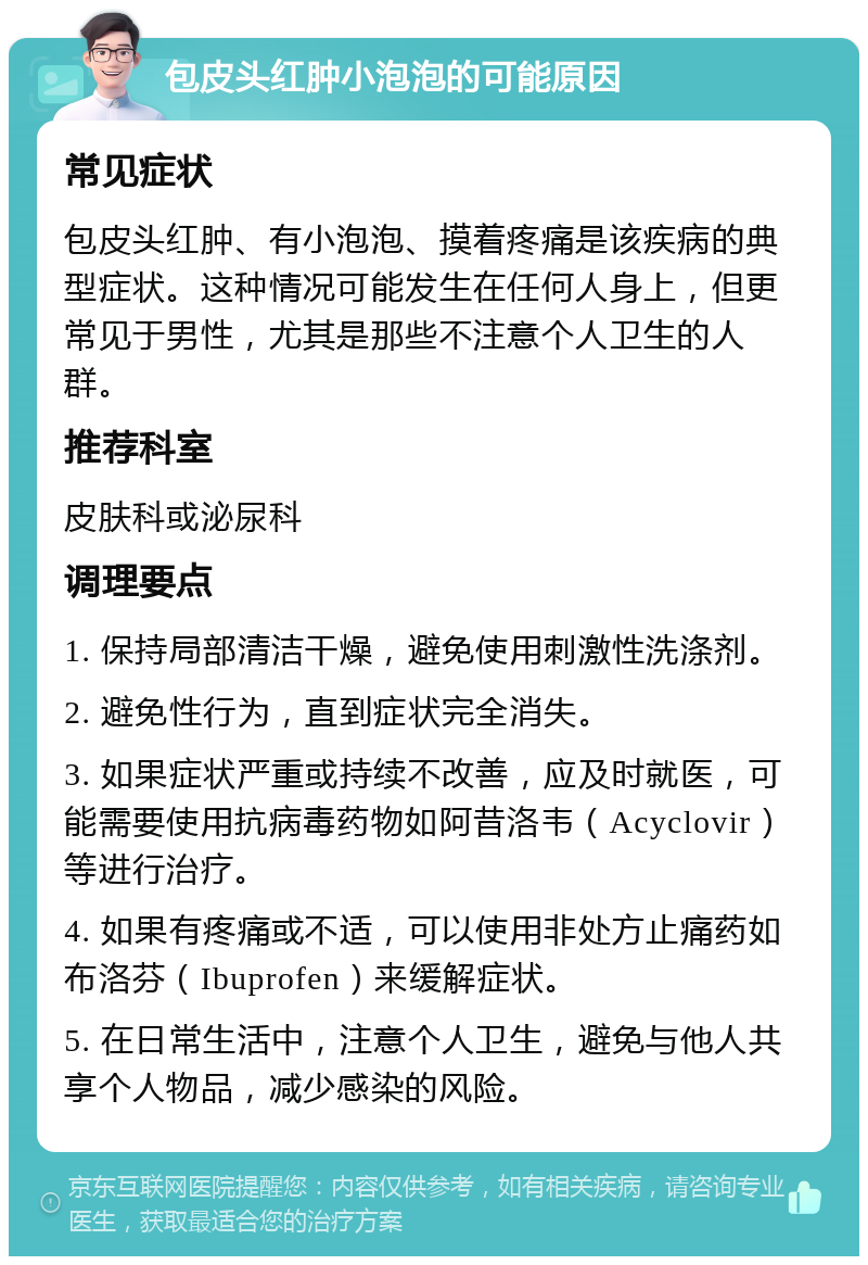 包皮头红肿小泡泡的可能原因 常见症状 包皮头红肿、有小泡泡、摸着疼痛是该疾病的典型症状。这种情况可能发生在任何人身上，但更常见于男性，尤其是那些不注意个人卫生的人群。 推荐科室 皮肤科或泌尿科 调理要点 1. 保持局部清洁干燥，避免使用刺激性洗涤剂。 2. 避免性行为，直到症状完全消失。 3. 如果症状严重或持续不改善，应及时就医，可能需要使用抗病毒药物如阿昔洛韦（Acyclovir）等进行治疗。 4. 如果有疼痛或不适，可以使用非处方止痛药如布洛芬（Ibuprofen）来缓解症状。 5. 在日常生活中，注意个人卫生，避免与他人共享个人物品，减少感染的风险。