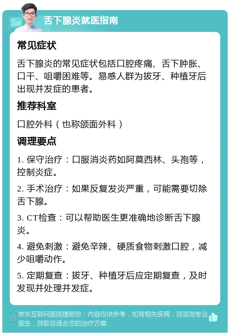 舌下腺炎就医指南 常见症状 舌下腺炎的常见症状包括口腔疼痛、舌下肿胀、口干、咀嚼困难等。易感人群为拔牙、种植牙后出现并发症的患者。 推荐科室 口腔外科（也称颌面外科） 调理要点 1. 保守治疗：口服消炎药如阿莫西林、头孢等，控制炎症。 2. 手术治疗：如果反复发炎严重，可能需要切除舌下腺。 3. CT检查：可以帮助医生更准确地诊断舌下腺炎。 4. 避免刺激：避免辛辣、硬质食物刺激口腔，减少咀嚼动作。 5. 定期复查：拔牙、种植牙后应定期复查，及时发现并处理并发症。