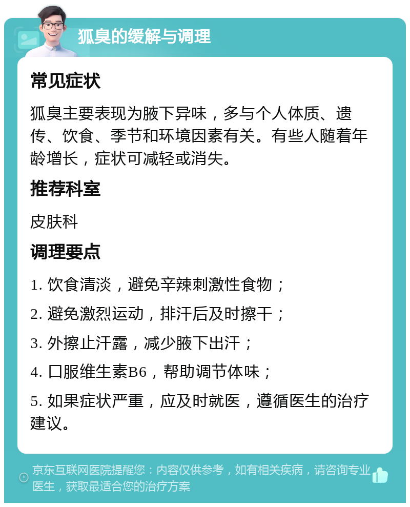 狐臭的缓解与调理 常见症状 狐臭主要表现为腋下异味，多与个人体质、遗传、饮食、季节和环境因素有关。有些人随着年龄增长，症状可减轻或消失。 推荐科室 皮肤科 调理要点 1. 饮食清淡，避免辛辣刺激性食物； 2. 避免激烈运动，排汗后及时擦干； 3. 外擦止汗露，减少腋下出汗； 4. 口服维生素B6，帮助调节体味； 5. 如果症状严重，应及时就医，遵循医生的治疗建议。