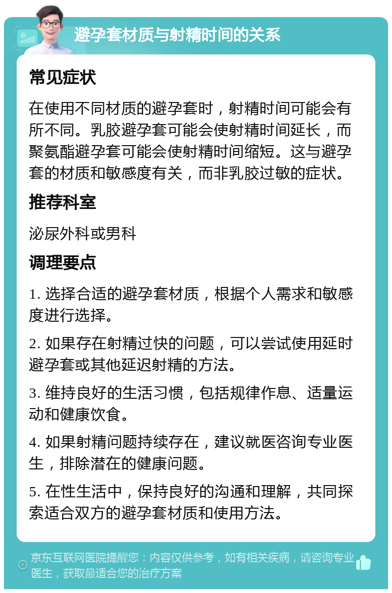 避孕套材质与射精时间的关系 常见症状 在使用不同材质的避孕套时，射精时间可能会有所不同。乳胶避孕套可能会使射精时间延长，而聚氨酯避孕套可能会使射精时间缩短。这与避孕套的材质和敏感度有关，而非乳胶过敏的症状。 推荐科室 泌尿外科或男科 调理要点 1. 选择合适的避孕套材质，根据个人需求和敏感度进行选择。 2. 如果存在射精过快的问题，可以尝试使用延时避孕套或其他延迟射精的方法。 3. 维持良好的生活习惯，包括规律作息、适量运动和健康饮食。 4. 如果射精问题持续存在，建议就医咨询专业医生，排除潜在的健康问题。 5. 在性生活中，保持良好的沟通和理解，共同探索适合双方的避孕套材质和使用方法。