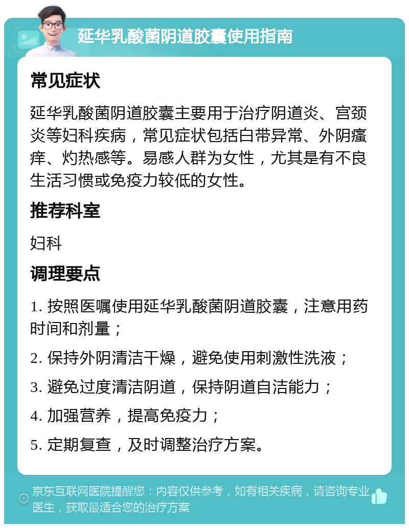 延华乳酸菌阴道胶囊使用指南 常见症状 延华乳酸菌阴道胶囊主要用于治疗阴道炎、宫颈炎等妇科疾病，常见症状包括白带异常、外阴瘙痒、灼热感等。易感人群为女性，尤其是有不良生活习惯或免疫力较低的女性。 推荐科室 妇科 调理要点 1. 按照医嘱使用延华乳酸菌阴道胶囊，注意用药时间和剂量； 2. 保持外阴清洁干燥，避免使用刺激性洗液； 3. 避免过度清洁阴道，保持阴道自洁能力； 4. 加强营养，提高免疫力； 5. 定期复查，及时调整治疗方案。