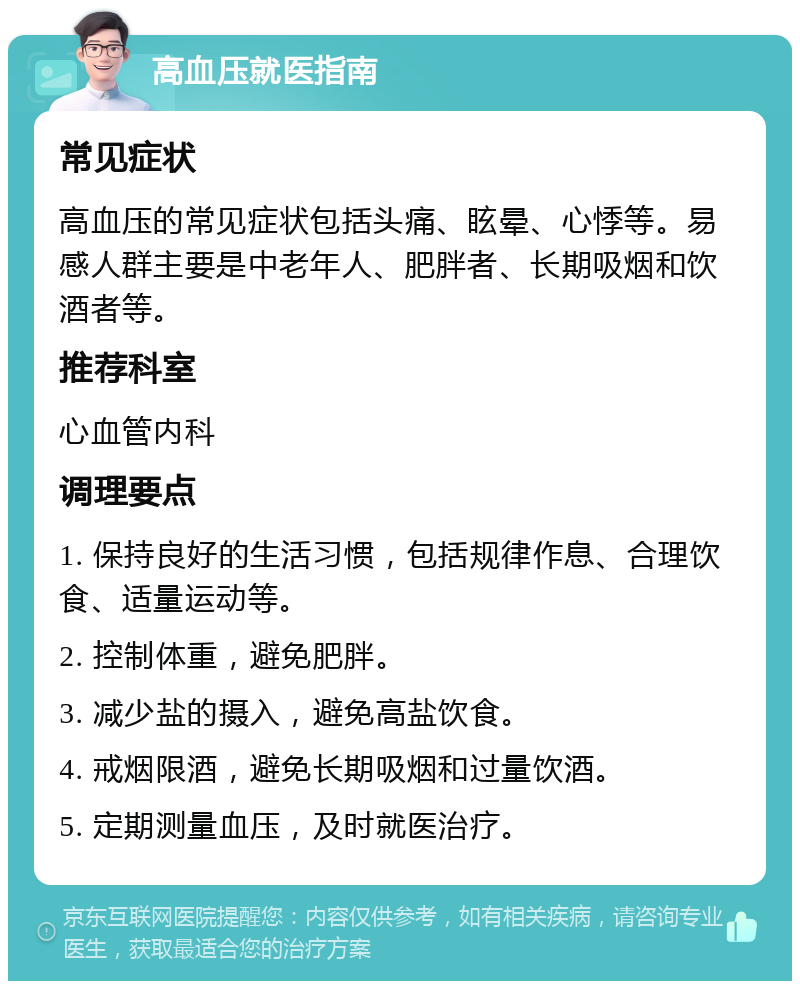 高血压就医指南 常见症状 高血压的常见症状包括头痛、眩晕、心悸等。易感人群主要是中老年人、肥胖者、长期吸烟和饮酒者等。 推荐科室 心血管内科 调理要点 1. 保持良好的生活习惯，包括规律作息、合理饮食、适量运动等。 2. 控制体重，避免肥胖。 3. 减少盐的摄入，避免高盐饮食。 4. 戒烟限酒，避免长期吸烟和过量饮酒。 5. 定期测量血压，及时就医治疗。