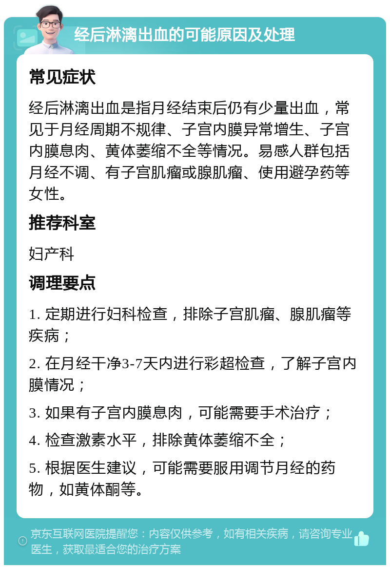 经后淋漓出血的可能原因及处理 常见症状 经后淋漓出血是指月经结束后仍有少量出血，常见于月经周期不规律、子宫内膜异常增生、子宫内膜息肉、黄体萎缩不全等情况。易感人群包括月经不调、有子宫肌瘤或腺肌瘤、使用避孕药等女性。 推荐科室 妇产科 调理要点 1. 定期进行妇科检查，排除子宫肌瘤、腺肌瘤等疾病； 2. 在月经干净3-7天内进行彩超检查，了解子宫内膜情况； 3. 如果有子宫内膜息肉，可能需要手术治疗； 4. 检查激素水平，排除黄体萎缩不全； 5. 根据医生建议，可能需要服用调节月经的药物，如黄体酮等。