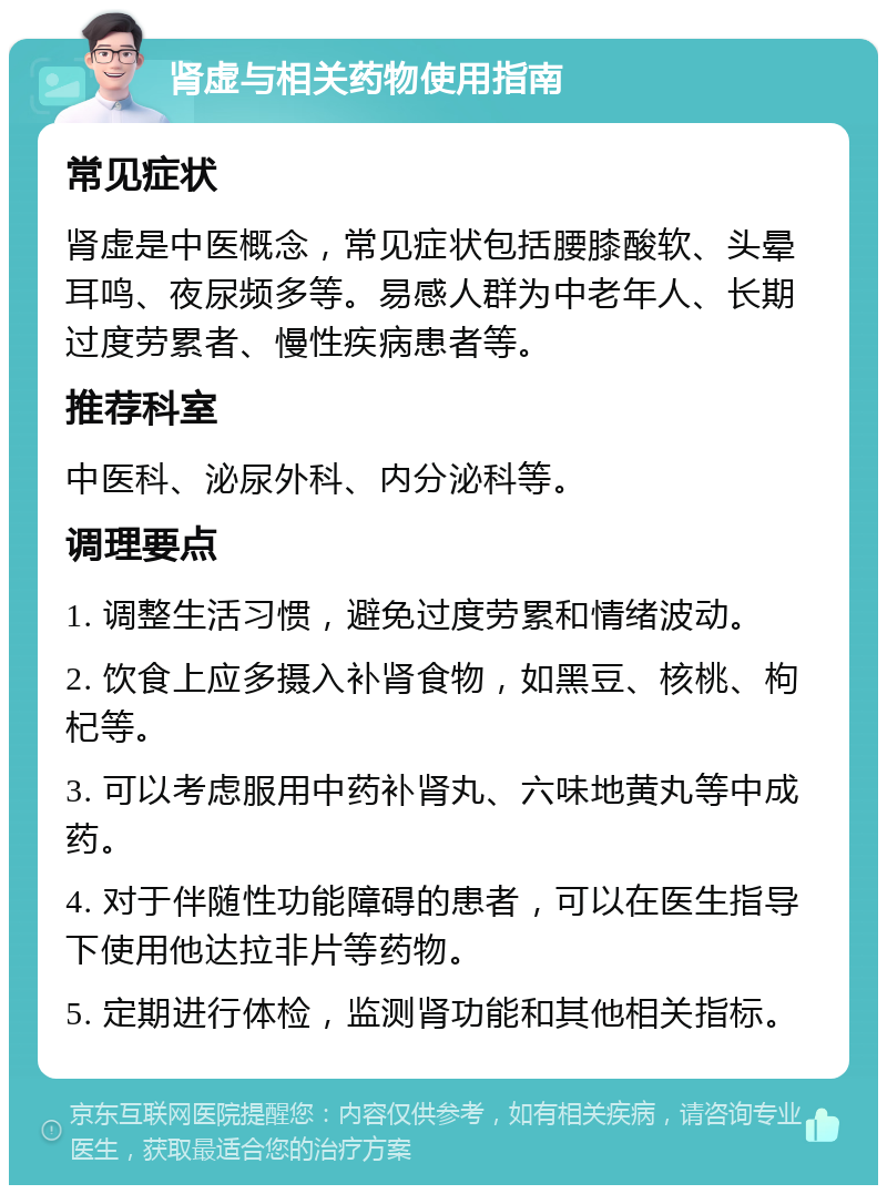 肾虚与相关药物使用指南 常见症状 肾虚是中医概念，常见症状包括腰膝酸软、头晕耳鸣、夜尿频多等。易感人群为中老年人、长期过度劳累者、慢性疾病患者等。 推荐科室 中医科、泌尿外科、内分泌科等。 调理要点 1. 调整生活习惯，避免过度劳累和情绪波动。 2. 饮食上应多摄入补肾食物，如黑豆、核桃、枸杞等。 3. 可以考虑服用中药补肾丸、六味地黄丸等中成药。 4. 对于伴随性功能障碍的患者，可以在医生指导下使用他达拉非片等药物。 5. 定期进行体检，监测肾功能和其他相关指标。