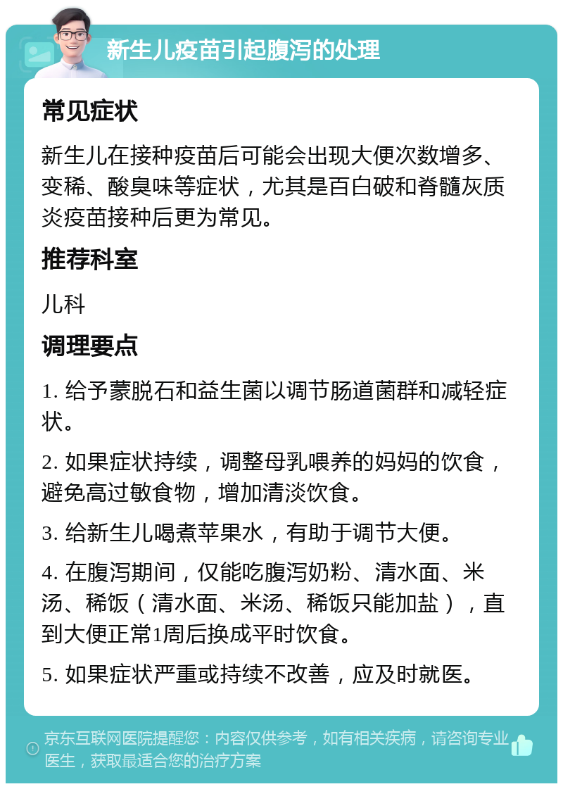 新生儿疫苗引起腹泻的处理 常见症状 新生儿在接种疫苗后可能会出现大便次数增多、变稀、酸臭味等症状，尤其是百白破和脊髓灰质炎疫苗接种后更为常见。 推荐科室 儿科 调理要点 1. 给予蒙脱石和益生菌以调节肠道菌群和减轻症状。 2. 如果症状持续，调整母乳喂养的妈妈的饮食，避免高过敏食物，增加清淡饮食。 3. 给新生儿喝煮苹果水，有助于调节大便。 4. 在腹泻期间，仅能吃腹泻奶粉、清水面、米汤、稀饭（清水面、米汤、稀饭只能加盐），直到大便正常1周后换成平时饮食。 5. 如果症状严重或持续不改善，应及时就医。