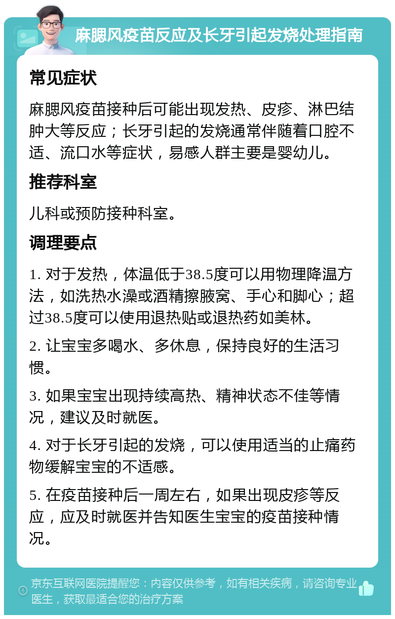 麻腮风疫苗反应及长牙引起发烧处理指南 常见症状 麻腮风疫苗接种后可能出现发热、皮疹、淋巴结肿大等反应；长牙引起的发烧通常伴随着口腔不适、流口水等症状，易感人群主要是婴幼儿。 推荐科室 儿科或预防接种科室。 调理要点 1. 对于发热，体温低于38.5度可以用物理降温方法，如洗热水澡或酒精擦腋窝、手心和脚心；超过38.5度可以使用退热贴或退热药如美林。 2. 让宝宝多喝水、多休息，保持良好的生活习惯。 3. 如果宝宝出现持续高热、精神状态不佳等情况，建议及时就医。 4. 对于长牙引起的发烧，可以使用适当的止痛药物缓解宝宝的不适感。 5. 在疫苗接种后一周左右，如果出现皮疹等反应，应及时就医并告知医生宝宝的疫苗接种情况。