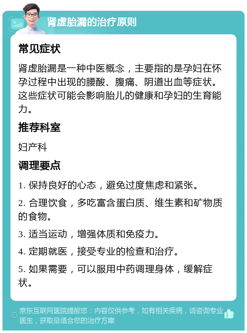 肾虚胎漏的治疗原则 常见症状 肾虚胎漏是一种中医概念，主要指的是孕妇在怀孕过程中出现的腰酸、腹痛、阴道出血等症状。这些症状可能会影响胎儿的健康和孕妇的生育能力。 推荐科室 妇产科 调理要点 1. 保持良好的心态，避免过度焦虑和紧张。 2. 合理饮食，多吃富含蛋白质、维生素和矿物质的食物。 3. 适当运动，增强体质和免疫力。 4. 定期就医，接受专业的检查和治疗。 5. 如果需要，可以服用中药调理身体，缓解症状。