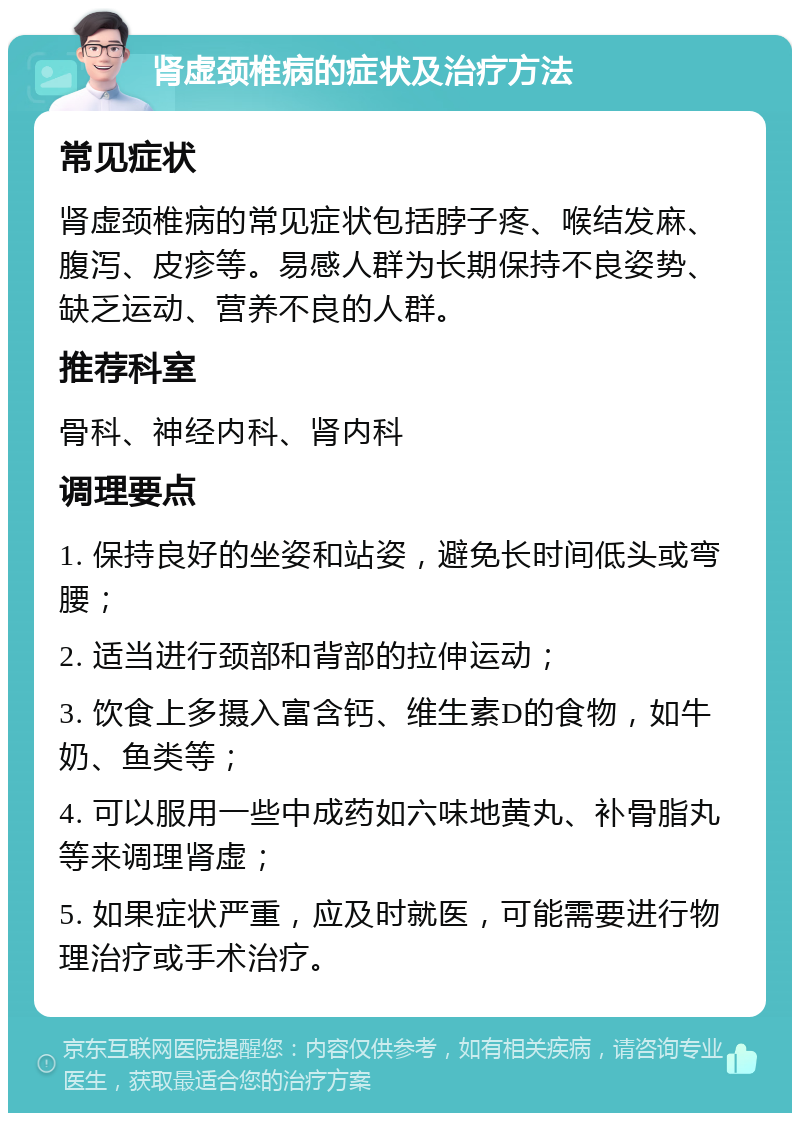 肾虚颈椎病的症状及治疗方法 常见症状 肾虚颈椎病的常见症状包括脖子疼、喉结发麻、腹泻、皮疹等。易感人群为长期保持不良姿势、缺乏运动、营养不良的人群。 推荐科室 骨科、神经内科、肾内科 调理要点 1. 保持良好的坐姿和站姿，避免长时间低头或弯腰； 2. 适当进行颈部和背部的拉伸运动； 3. 饮食上多摄入富含钙、维生素D的食物，如牛奶、鱼类等； 4. 可以服用一些中成药如六味地黄丸、补骨脂丸等来调理肾虚； 5. 如果症状严重，应及时就医，可能需要进行物理治疗或手术治疗。