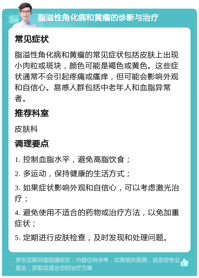 脂溢性角化病和黄瘤的诊断与治疗 常见症状 脂溢性角化病和黄瘤的常见症状包括皮肤上出现小肉粒或斑块，颜色可能是褐色或黄色。这些症状通常不会引起疼痛或瘙痒，但可能会影响外观和自信心。易感人群包括中老年人和血脂异常者。 推荐科室 皮肤科 调理要点 1. 控制血脂水平，避免高脂饮食； 2. 多运动，保持健康的生活方式； 3. 如果症状影响外观和自信心，可以考虑激光治疗； 4. 避免使用不适合的药物或治疗方法，以免加重症状； 5. 定期进行皮肤检查，及时发现和处理问题。