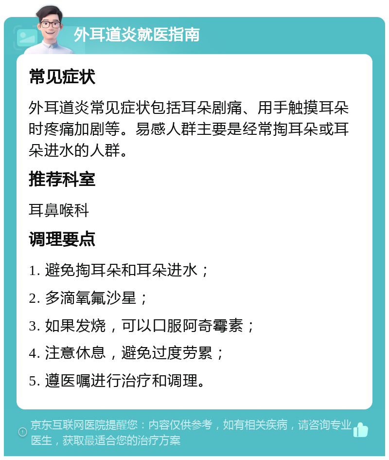 外耳道炎就医指南 常见症状 外耳道炎常见症状包括耳朵剧痛、用手触摸耳朵时疼痛加剧等。易感人群主要是经常掏耳朵或耳朵进水的人群。 推荐科室 耳鼻喉科 调理要点 1. 避免掏耳朵和耳朵进水； 2. 多滴氧氟沙星； 3. 如果发烧，可以口服阿奇霉素； 4. 注意休息，避免过度劳累； 5. 遵医嘱进行治疗和调理。