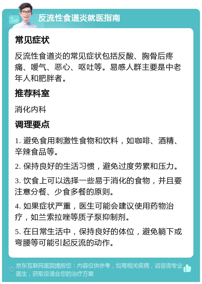 反流性食道炎就医指南 常见症状 反流性食道炎的常见症状包括反酸、胸骨后疼痛、嗳气、恶心、呕吐等。易感人群主要是中老年人和肥胖者。 推荐科室 消化内科 调理要点 1. 避免食用刺激性食物和饮料，如咖啡、酒精、辛辣食品等。 2. 保持良好的生活习惯，避免过度劳累和压力。 3. 饮食上可以选择一些易于消化的食物，并且要注意分餐、少食多餐的原则。 4. 如果症状严重，医生可能会建议使用药物治疗，如兰索拉唑等质子泵抑制剂。 5. 在日常生活中，保持良好的体位，避免躺下或弯腰等可能引起反流的动作。