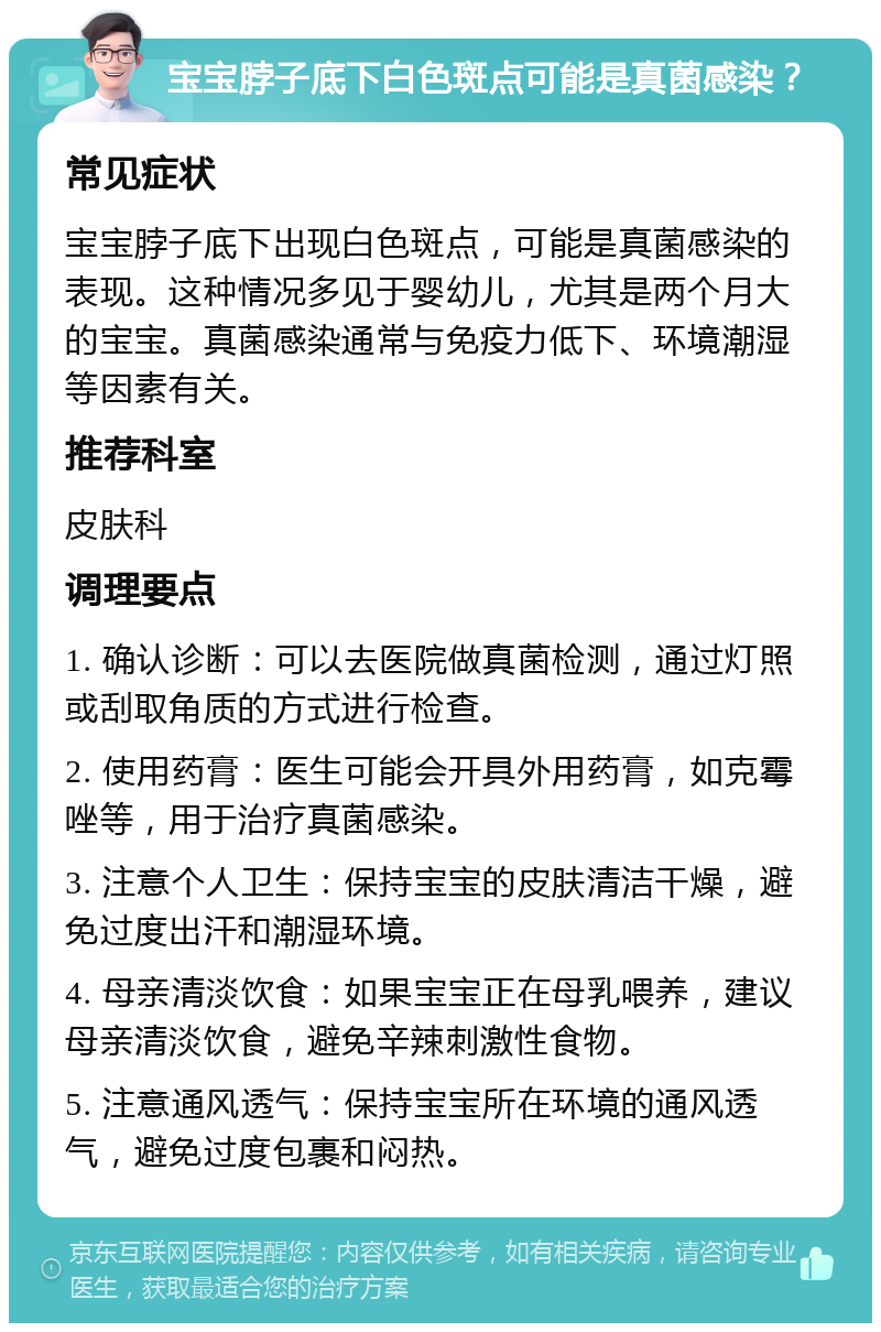 宝宝脖子底下白色斑点可能是真菌感染？ 常见症状 宝宝脖子底下出现白色斑点，可能是真菌感染的表现。这种情况多见于婴幼儿，尤其是两个月大的宝宝。真菌感染通常与免疫力低下、环境潮湿等因素有关。 推荐科室 皮肤科 调理要点 1. 确认诊断：可以去医院做真菌检测，通过灯照或刮取角质的方式进行检查。 2. 使用药膏：医生可能会开具外用药膏，如克霉唑等，用于治疗真菌感染。 3. 注意个人卫生：保持宝宝的皮肤清洁干燥，避免过度出汗和潮湿环境。 4. 母亲清淡饮食：如果宝宝正在母乳喂养，建议母亲清淡饮食，避免辛辣刺激性食物。 5. 注意通风透气：保持宝宝所在环境的通风透气，避免过度包裹和闷热。