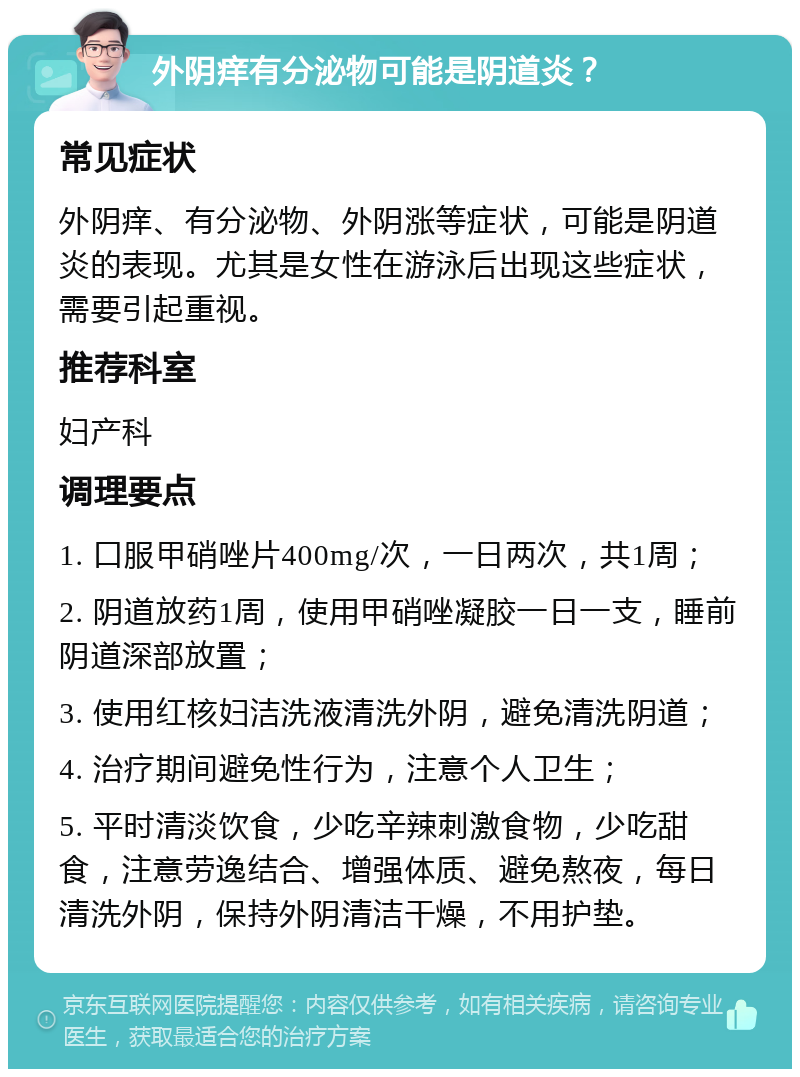 外阴痒有分泌物可能是阴道炎？ 常见症状 外阴痒、有分泌物、外阴涨等症状，可能是阴道炎的表现。尤其是女性在游泳后出现这些症状，需要引起重视。 推荐科室 妇产科 调理要点 1. 口服甲硝唑片400mg/次，一日两次，共1周； 2. 阴道放药1周，使用甲硝唑凝胶一日一支，睡前阴道深部放置； 3. 使用红核妇洁洗液清洗外阴，避免清洗阴道； 4. 治疗期间避免性行为，注意个人卫生； 5. 平时清淡饮食，少吃辛辣刺激食物，少吃甜食，注意劳逸结合、增强体质、避免熬夜，每日清洗外阴，保持外阴清洁干燥，不用护垫。