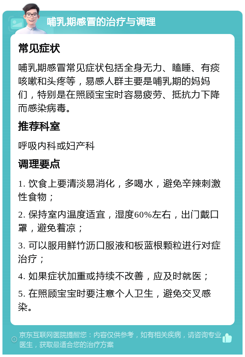 哺乳期感冒的治疗与调理 常见症状 哺乳期感冒常见症状包括全身无力、瞌睡、有痰咳嗽和头疼等，易感人群主要是哺乳期的妈妈们，特别是在照顾宝宝时容易疲劳、抵抗力下降而感染病毒。 推荐科室 呼吸内科或妇产科 调理要点 1. 饮食上要清淡易消化，多喝水，避免辛辣刺激性食物； 2. 保持室内温度适宜，湿度60%左右，出门戴口罩，避免着凉； 3. 可以服用鲜竹沥口服液和板蓝根颗粒进行对症治疗； 4. 如果症状加重或持续不改善，应及时就医； 5. 在照顾宝宝时要注意个人卫生，避免交叉感染。