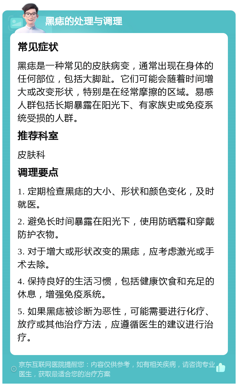 黑痣的处理与调理 常见症状 黑痣是一种常见的皮肤病变，通常出现在身体的任何部位，包括大脚趾。它们可能会随着时间增大或改变形状，特别是在经常摩擦的区域。易感人群包括长期暴露在阳光下、有家族史或免疫系统受损的人群。 推荐科室 皮肤科 调理要点 1. 定期检查黑痣的大小、形状和颜色变化，及时就医。 2. 避免长时间暴露在阳光下，使用防晒霜和穿戴防护衣物。 3. 对于增大或形状改变的黑痣，应考虑激光或手术去除。 4. 保持良好的生活习惯，包括健康饮食和充足的休息，增强免疫系统。 5. 如果黑痣被诊断为恶性，可能需要进行化疗、放疗或其他治疗方法，应遵循医生的建议进行治疗。