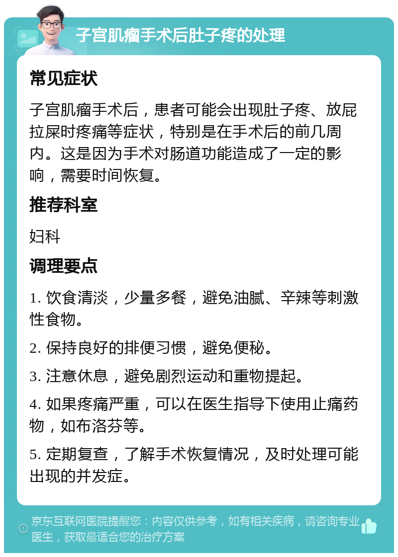 子宫肌瘤手术后肚子疼的处理 常见症状 子宫肌瘤手术后，患者可能会出现肚子疼、放屁拉屎时疼痛等症状，特别是在手术后的前几周内。这是因为手术对肠道功能造成了一定的影响，需要时间恢复。 推荐科室 妇科 调理要点 1. 饮食清淡，少量多餐，避免油腻、辛辣等刺激性食物。 2. 保持良好的排便习惯，避免便秘。 3. 注意休息，避免剧烈运动和重物提起。 4. 如果疼痛严重，可以在医生指导下使用止痛药物，如布洛芬等。 5. 定期复查，了解手术恢复情况，及时处理可能出现的并发症。