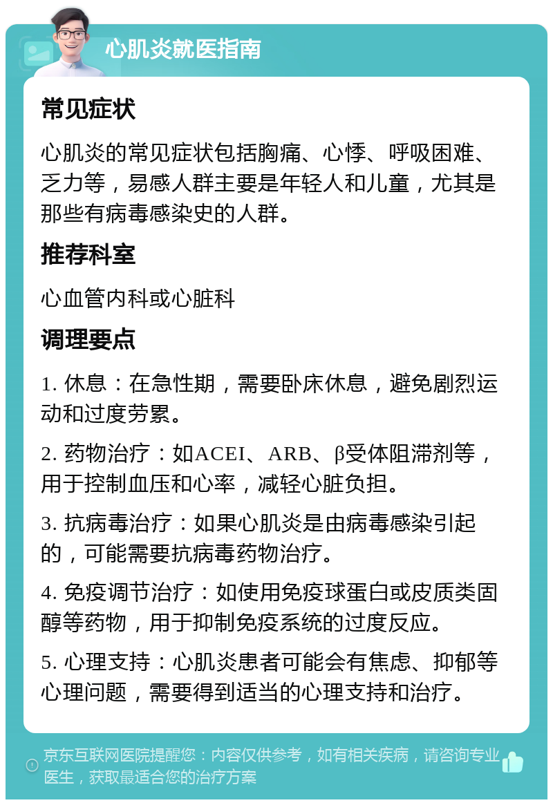 心肌炎就医指南 常见症状 心肌炎的常见症状包括胸痛、心悸、呼吸困难、乏力等，易感人群主要是年轻人和儿童，尤其是那些有病毒感染史的人群。 推荐科室 心血管内科或心脏科 调理要点 1. 休息：在急性期，需要卧床休息，避免剧烈运动和过度劳累。 2. 药物治疗：如ACEI、ARB、β受体阻滞剂等，用于控制血压和心率，减轻心脏负担。 3. 抗病毒治疗：如果心肌炎是由病毒感染引起的，可能需要抗病毒药物治疗。 4. 免疫调节治疗：如使用免疫球蛋白或皮质类固醇等药物，用于抑制免疫系统的过度反应。 5. 心理支持：心肌炎患者可能会有焦虑、抑郁等心理问题，需要得到适当的心理支持和治疗。