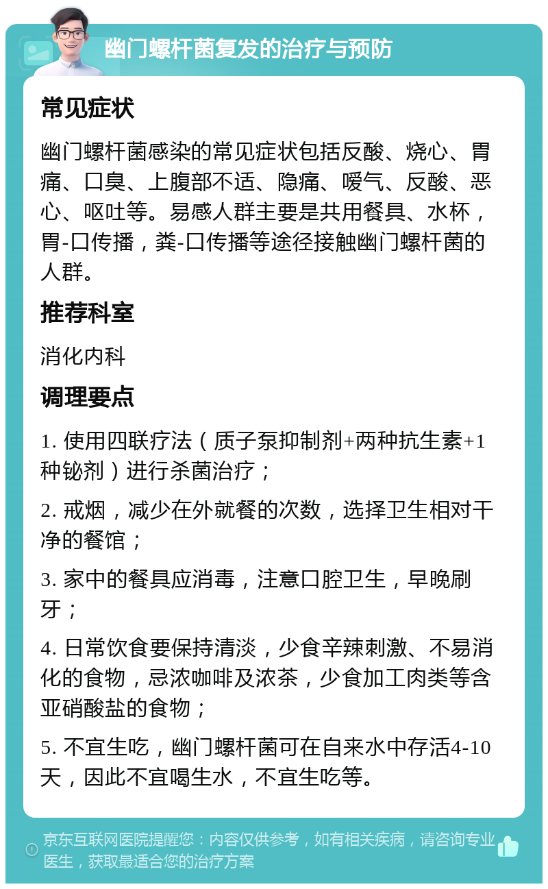 幽门螺杆菌复发的治疗与预防 常见症状 幽门螺杆菌感染的常见症状包括反酸、烧心、胃痛、口臭、上腹部不适、隐痛、嗳气、反酸、恶心、呕吐等。易感人群主要是共用餐具、水杯，胃-口传播，粪-口传播等途径接触幽门螺杆菌的人群。 推荐科室 消化内科 调理要点 1. 使用四联疗法（质子泵抑制剂+两种抗生素+1种铋剂）进行杀菌治疗； 2. 戒烟，减少在外就餐的次数，选择卫生相对干净的餐馆； 3. 家中的餐具应消毒，注意口腔卫生，早晚刷牙； 4. 日常饮食要保持清淡，少食辛辣刺激、不易消化的食物，忌浓咖啡及浓茶，少食加工肉类等含亚硝酸盐的食物； 5. 不宜生吃，幽门螺杆菌可在自来水中存活4-10天，因此不宜喝生水，不宜生吃等。