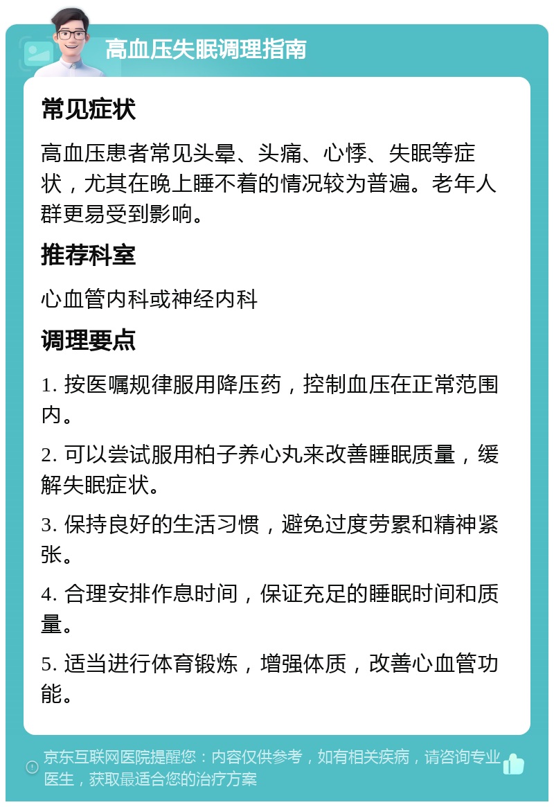 高血压失眠调理指南 常见症状 高血压患者常见头晕、头痛、心悸、失眠等症状，尤其在晚上睡不着的情况较为普遍。老年人群更易受到影响。 推荐科室 心血管内科或神经内科 调理要点 1. 按医嘱规律服用降压药，控制血压在正常范围内。 2. 可以尝试服用柏子养心丸来改善睡眠质量，缓解失眠症状。 3. 保持良好的生活习惯，避免过度劳累和精神紧张。 4. 合理安排作息时间，保证充足的睡眠时间和质量。 5. 适当进行体育锻炼，增强体质，改善心血管功能。