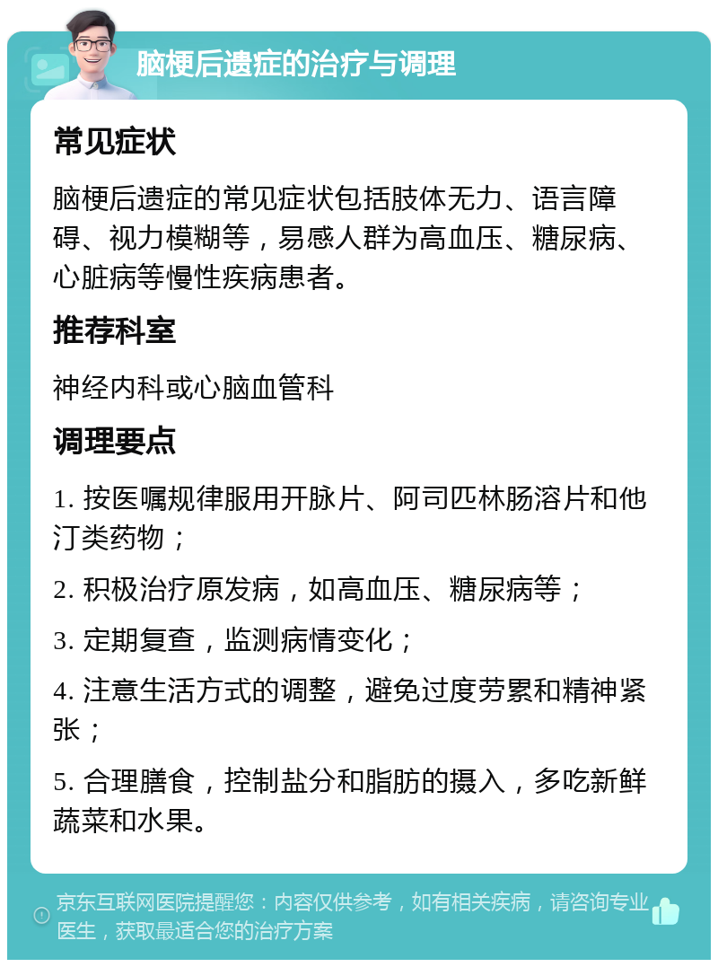 脑梗后遗症的治疗与调理 常见症状 脑梗后遗症的常见症状包括肢体无力、语言障碍、视力模糊等，易感人群为高血压、糖尿病、心脏病等慢性疾病患者。 推荐科室 神经内科或心脑血管科 调理要点 1. 按医嘱规律服用开脉片、阿司匹林肠溶片和他汀类药物； 2. 积极治疗原发病，如高血压、糖尿病等； 3. 定期复查，监测病情变化； 4. 注意生活方式的调整，避免过度劳累和精神紧张； 5. 合理膳食，控制盐分和脂肪的摄入，多吃新鲜蔬菜和水果。