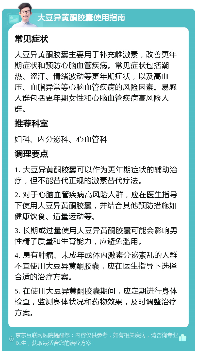 大豆异黄酮胶囊使用指南 常见症状 大豆异黄酮胶囊主要用于补充雌激素，改善更年期症状和预防心脑血管疾病。常见症状包括潮热、盗汗、情绪波动等更年期症状，以及高血压、血脂异常等心脑血管疾病的风险因素。易感人群包括更年期女性和心脑血管疾病高风险人群。 推荐科室 妇科、内分泌科、心血管科 调理要点 1. 大豆异黄酮胶囊可以作为更年期症状的辅助治疗，但不能替代正规的激素替代疗法。 2. 对于心脑血管疾病高风险人群，应在医生指导下使用大豆异黄酮胶囊，并结合其他预防措施如健康饮食、适量运动等。 3. 长期或过量使用大豆异黄酮胶囊可能会影响男性精子质量和生育能力，应避免滥用。 4. 患有肿瘤、未成年或体内激素分泌紊乱的人群不宜使用大豆异黄酮胶囊，应在医生指导下选择合适的治疗方案。 5. 在使用大豆异黄酮胶囊期间，应定期进行身体检查，监测身体状况和药物效果，及时调整治疗方案。