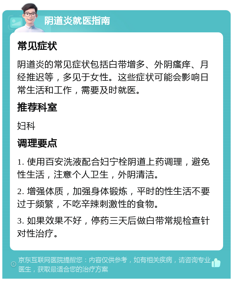 阴道炎就医指南 常见症状 阴道炎的常见症状包括白带增多、外阴瘙痒、月经推迟等，多见于女性。这些症状可能会影响日常生活和工作，需要及时就医。 推荐科室 妇科 调理要点 1. 使用百安洗液配合妇宁栓阴道上药调理，避免性生活，注意个人卫生，外阴清洁。 2. 增强体质，加强身体锻炼，平时的性生活不要过于频繁，不吃辛辣刺激性的食物。 3. 如果效果不好，停药三天后做白带常规检查针对性治疗。