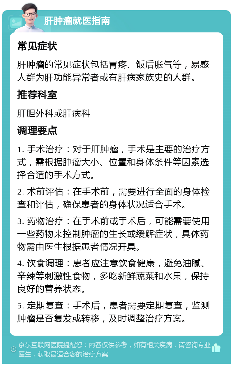 肝肿瘤就医指南 常见症状 肝肿瘤的常见症状包括胃疼、饭后胀气等，易感人群为肝功能异常者或有肝病家族史的人群。 推荐科室 肝胆外科或肝病科 调理要点 1. 手术治疗：对于肝肿瘤，手术是主要的治疗方式，需根据肿瘤大小、位置和身体条件等因素选择合适的手术方式。 2. 术前评估：在手术前，需要进行全面的身体检查和评估，确保患者的身体状况适合手术。 3. 药物治疗：在手术前或手术后，可能需要使用一些药物来控制肿瘤的生长或缓解症状，具体药物需由医生根据患者情况开具。 4. 饮食调理：患者应注意饮食健康，避免油腻、辛辣等刺激性食物，多吃新鲜蔬菜和水果，保持良好的营养状态。 5. 定期复查：手术后，患者需要定期复查，监测肿瘤是否复发或转移，及时调整治疗方案。