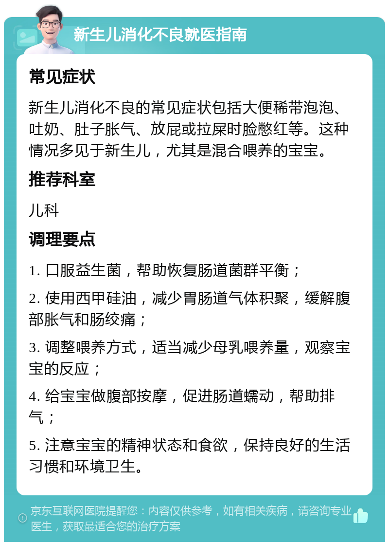 新生儿消化不良就医指南 常见症状 新生儿消化不良的常见症状包括大便稀带泡泡、吐奶、肚子胀气、放屁或拉屎时脸憋红等。这种情况多见于新生儿，尤其是混合喂养的宝宝。 推荐科室 儿科 调理要点 1. 口服益生菌，帮助恢复肠道菌群平衡； 2. 使用西甲硅油，减少胃肠道气体积聚，缓解腹部胀气和肠绞痛； 3. 调整喂养方式，适当减少母乳喂养量，观察宝宝的反应； 4. 给宝宝做腹部按摩，促进肠道蠕动，帮助排气； 5. 注意宝宝的精神状态和食欲，保持良好的生活习惯和环境卫生。