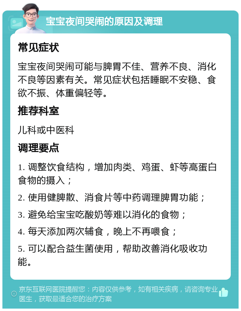 宝宝夜间哭闹的原因及调理 常见症状 宝宝夜间哭闹可能与脾胃不佳、营养不良、消化不良等因素有关。常见症状包括睡眠不安稳、食欲不振、体重偏轻等。 推荐科室 儿科或中医科 调理要点 1. 调整饮食结构，增加肉类、鸡蛋、虾等高蛋白食物的摄入； 2. 使用健脾散、消食片等中药调理脾胃功能； 3. 避免给宝宝吃酸奶等难以消化的食物； 4. 每天添加两次辅食，晚上不再喂食； 5. 可以配合益生菌使用，帮助改善消化吸收功能。