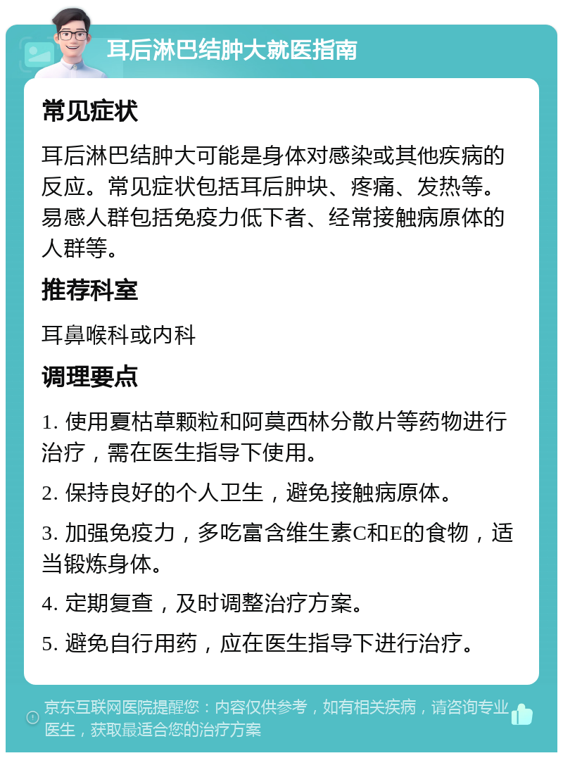 耳后淋巴结肿大就医指南 常见症状 耳后淋巴结肿大可能是身体对感染或其他疾病的反应。常见症状包括耳后肿块、疼痛、发热等。易感人群包括免疫力低下者、经常接触病原体的人群等。 推荐科室 耳鼻喉科或内科 调理要点 1. 使用夏枯草颗粒和阿莫西林分散片等药物进行治疗，需在医生指导下使用。 2. 保持良好的个人卫生，避免接触病原体。 3. 加强免疫力，多吃富含维生素C和E的食物，适当锻炼身体。 4. 定期复查，及时调整治疗方案。 5. 避免自行用药，应在医生指导下进行治疗。