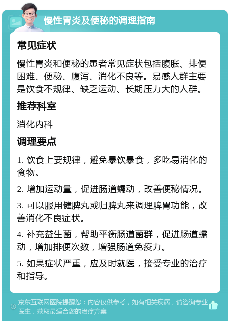 慢性胃炎及便秘的调理指南 常见症状 慢性胃炎和便秘的患者常见症状包括腹胀、排便困难、便秘、腹泻、消化不良等。易感人群主要是饮食不规律、缺乏运动、长期压力大的人群。 推荐科室 消化内科 调理要点 1. 饮食上要规律，避免暴饮暴食，多吃易消化的食物。 2. 增加运动量，促进肠道蠕动，改善便秘情况。 3. 可以服用健脾丸或归脾丸来调理脾胃功能，改善消化不良症状。 4. 补充益生菌，帮助平衡肠道菌群，促进肠道蠕动，增加排便次数，增强肠道免疫力。 5. 如果症状严重，应及时就医，接受专业的治疗和指导。