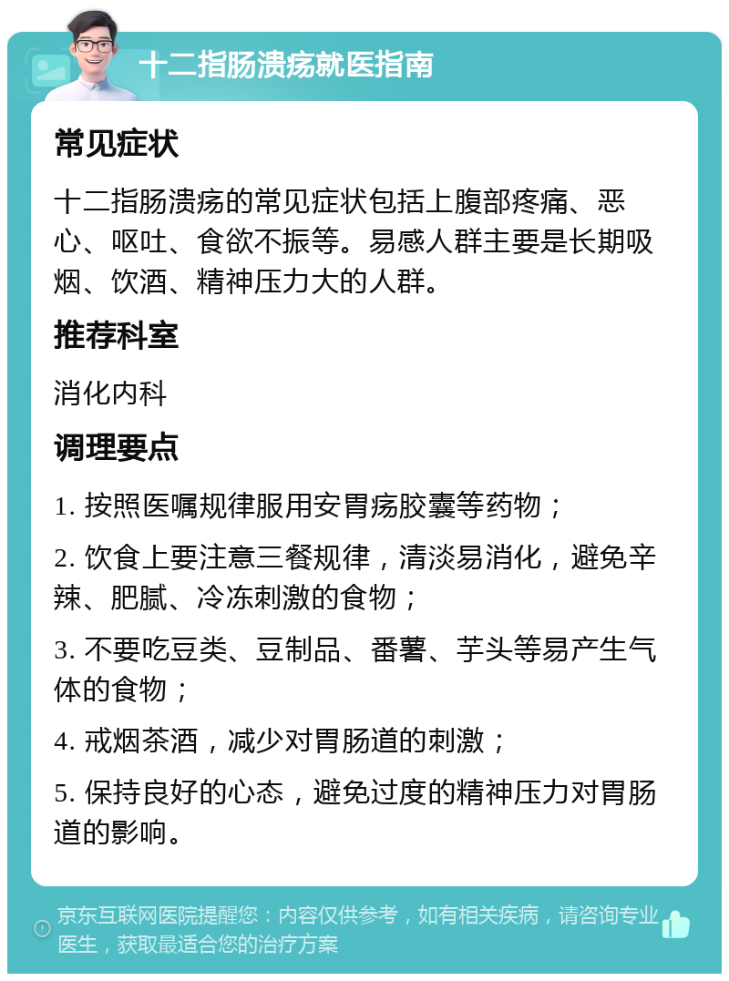 十二指肠溃疡就医指南 常见症状 十二指肠溃疡的常见症状包括上腹部疼痛、恶心、呕吐、食欲不振等。易感人群主要是长期吸烟、饮酒、精神压力大的人群。 推荐科室 消化内科 调理要点 1. 按照医嘱规律服用安胃疡胶囊等药物； 2. 饮食上要注意三餐规律，清淡易消化，避免辛辣、肥腻、冷冻刺激的食物； 3. 不要吃豆类、豆制品、番薯、芋头等易产生气体的食物； 4. 戒烟茶酒，减少对胃肠道的刺激； 5. 保持良好的心态，避免过度的精神压力对胃肠道的影响。