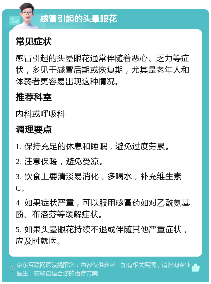 感冒引起的头晕眼花 常见症状 感冒引起的头晕眼花通常伴随着恶心、乏力等症状，多见于感冒后期或恢复期，尤其是老年人和体弱者更容易出现这种情况。 推荐科室 内科或呼吸科 调理要点 1. 保持充足的休息和睡眠，避免过度劳累。 2. 注意保暖，避免受凉。 3. 饮食上要清淡易消化，多喝水，补充维生素C。 4. 如果症状严重，可以服用感冒药如对乙酰氨基酚、布洛芬等缓解症状。 5. 如果头晕眼花持续不退或伴随其他严重症状，应及时就医。