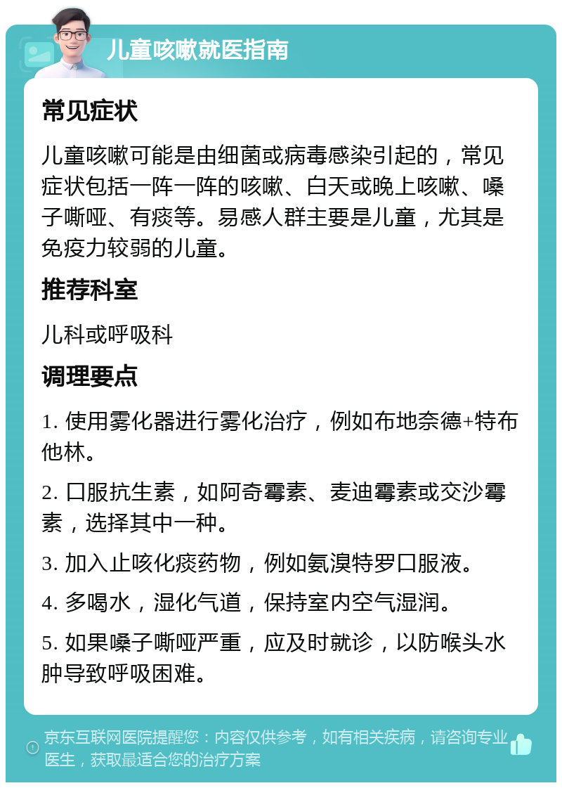 儿童咳嗽就医指南 常见症状 儿童咳嗽可能是由细菌或病毒感染引起的，常见症状包括一阵一阵的咳嗽、白天或晚上咳嗽、嗓子嘶哑、有痰等。易感人群主要是儿童，尤其是免疫力较弱的儿童。 推荐科室 儿科或呼吸科 调理要点 1. 使用雾化器进行雾化治疗，例如布地奈德+特布他林。 2. 口服抗生素，如阿奇霉素、麦迪霉素或交沙霉素，选择其中一种。 3. 加入止咳化痰药物，例如氨溴特罗口服液。 4. 多喝水，湿化气道，保持室内空气湿润。 5. 如果嗓子嘶哑严重，应及时就诊，以防喉头水肿导致呼吸困难。