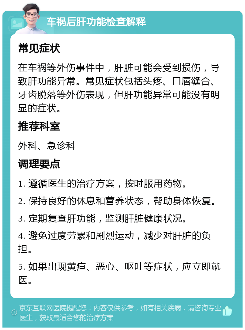 车祸后肝功能检查解释 常见症状 在车祸等外伤事件中，肝脏可能会受到损伤，导致肝功能异常。常见症状包括头疼、口唇缝合、牙齿脱落等外伤表现，但肝功能异常可能没有明显的症状。 推荐科室 外科、急诊科 调理要点 1. 遵循医生的治疗方案，按时服用药物。 2. 保持良好的休息和营养状态，帮助身体恢复。 3. 定期复查肝功能，监测肝脏健康状况。 4. 避免过度劳累和剧烈运动，减少对肝脏的负担。 5. 如果出现黄疸、恶心、呕吐等症状，应立即就医。