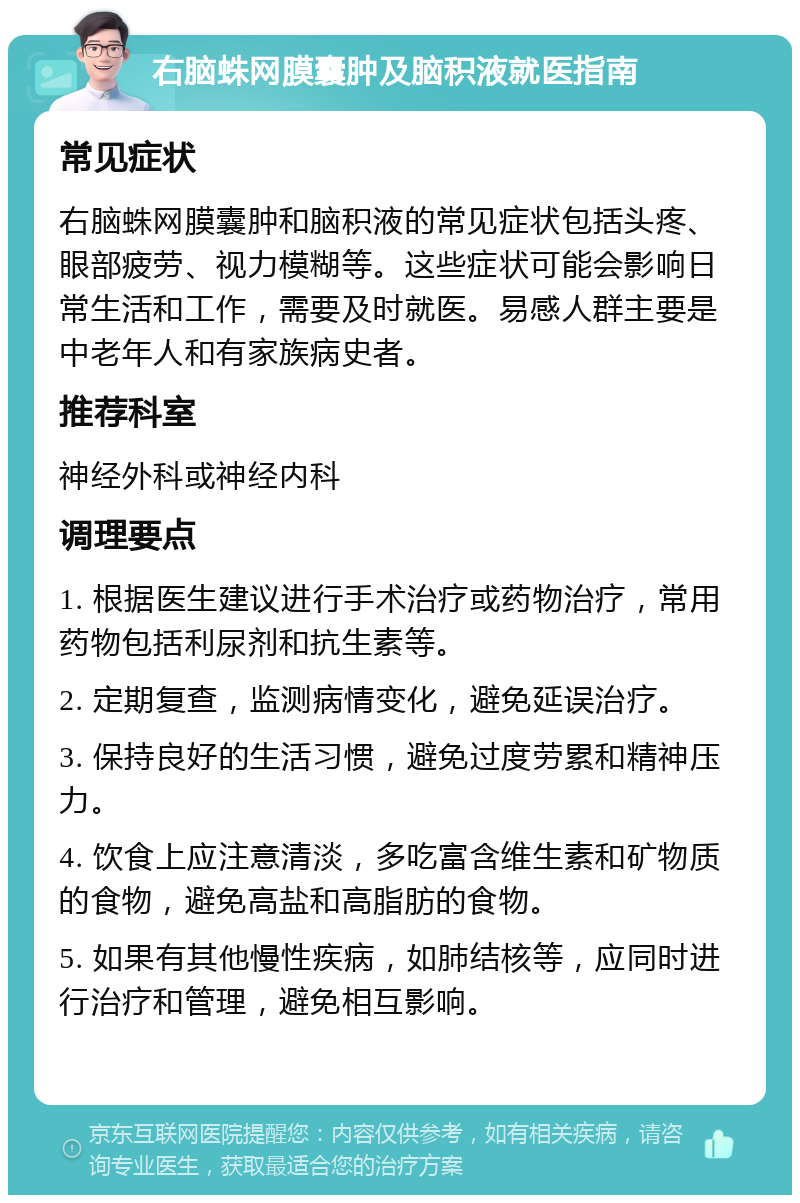 右脑蛛网膜囊肿及脑积液就医指南 常见症状 右脑蛛网膜囊肿和脑积液的常见症状包括头疼、眼部疲劳、视力模糊等。这些症状可能会影响日常生活和工作，需要及时就医。易感人群主要是中老年人和有家族病史者。 推荐科室 神经外科或神经内科 调理要点 1. 根据医生建议进行手术治疗或药物治疗，常用药物包括利尿剂和抗生素等。 2. 定期复查，监测病情变化，避免延误治疗。 3. 保持良好的生活习惯，避免过度劳累和精神压力。 4. 饮食上应注意清淡，多吃富含维生素和矿物质的食物，避免高盐和高脂肪的食物。 5. 如果有其他慢性疾病，如肺结核等，应同时进行治疗和管理，避免相互影响。