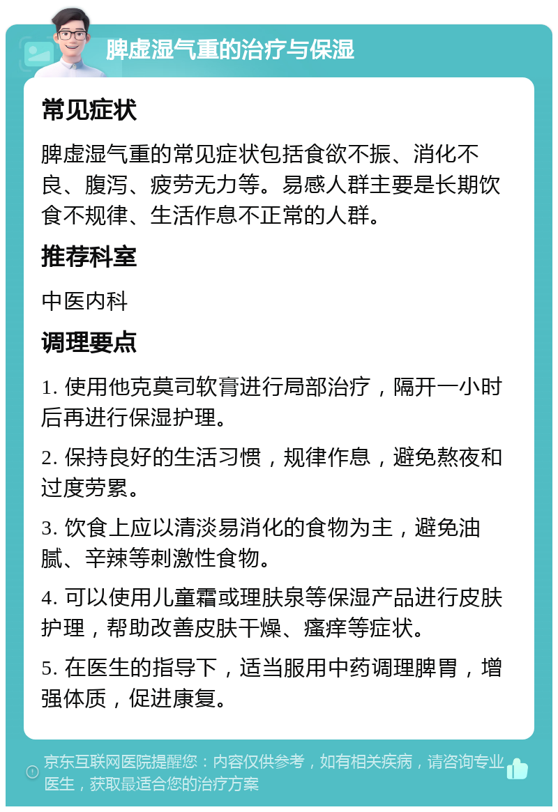 脾虚湿气重的治疗与保湿 常见症状 脾虚湿气重的常见症状包括食欲不振、消化不良、腹泻、疲劳无力等。易感人群主要是长期饮食不规律、生活作息不正常的人群。 推荐科室 中医内科 调理要点 1. 使用他克莫司软膏进行局部治疗，隔开一小时后再进行保湿护理。 2. 保持良好的生活习惯，规律作息，避免熬夜和过度劳累。 3. 饮食上应以清淡易消化的食物为主，避免油腻、辛辣等刺激性食物。 4. 可以使用儿童霜或理肤泉等保湿产品进行皮肤护理，帮助改善皮肤干燥、瘙痒等症状。 5. 在医生的指导下，适当服用中药调理脾胃，增强体质，促进康复。