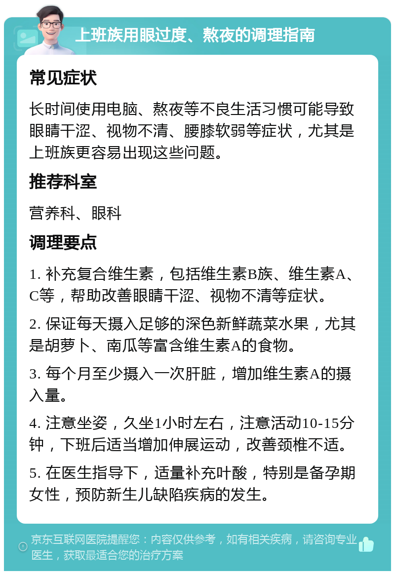 上班族用眼过度、熬夜的调理指南 常见症状 长时间使用电脑、熬夜等不良生活习惯可能导致眼睛干涩、视物不清、腰膝软弱等症状，尤其是上班族更容易出现这些问题。 推荐科室 营养科、眼科 调理要点 1. 补充复合维生素，包括维生素B族、维生素A、C等，帮助改善眼睛干涩、视物不清等症状。 2. 保证每天摄入足够的深色新鲜蔬菜水果，尤其是胡萝卜、南瓜等富含维生素A的食物。 3. 每个月至少摄入一次肝脏，增加维生素A的摄入量。 4. 注意坐姿，久坐1小时左右，注意活动10-15分钟，下班后适当增加伸展运动，改善颈椎不适。 5. 在医生指导下，适量补充叶酸，特别是备孕期女性，预防新生儿缺陷疾病的发生。