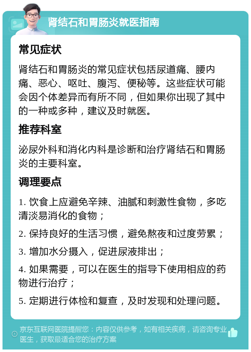 肾结石和胃肠炎就医指南 常见症状 肾结石和胃肠炎的常见症状包括尿道痛、腰内痛、恶心、呕吐、腹泻、便秘等。这些症状可能会因个体差异而有所不同，但如果你出现了其中的一种或多种，建议及时就医。 推荐科室 泌尿外科和消化内科是诊断和治疗肾结石和胃肠炎的主要科室。 调理要点 1. 饮食上应避免辛辣、油腻和刺激性食物，多吃清淡易消化的食物； 2. 保持良好的生活习惯，避免熬夜和过度劳累； 3. 增加水分摄入，促进尿液排出； 4. 如果需要，可以在医生的指导下使用相应的药物进行治疗； 5. 定期进行体检和复查，及时发现和处理问题。