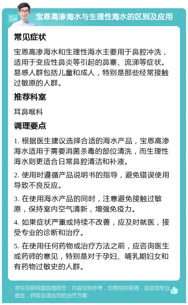 宝恩高渗海水与生理性海水的区别及应用 常见症状 宝恩高渗海水和生理性海水主要用于鼻腔冲洗，适用于变应性鼻炎等引起的鼻塞、流涕等症状。易感人群包括儿童和成人，特别是那些经常接触过敏原的人群。 推荐科室 耳鼻喉科 调理要点 1. 根据医生建议选择合适的海水产品，宝恩高渗海水适用于需要消菌杀毒的部位清洗，而生理性海水则更适合日常鼻腔清洁和补液。 2. 使用时遵循产品说明书的指导，避免错误使用导致不良反应。 3. 在使用海水产品的同时，注意避免接触过敏原，保持室内空气清新，增强免疫力。 4. 如果症状严重或持续不改善，应及时就医，接受专业的诊断和治疗。 5. 在使用任何药物或治疗方法之前，应咨询医生或药师的意见，特别是对于孕妇、哺乳期妇女和有药物过敏史的人群。