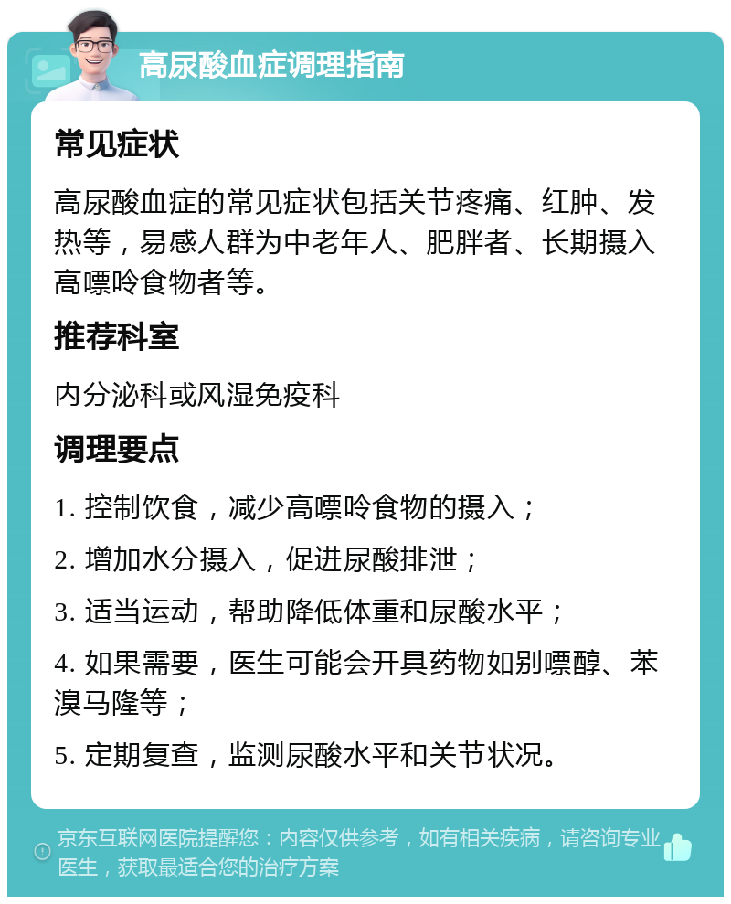 高尿酸血症调理指南 常见症状 高尿酸血症的常见症状包括关节疼痛、红肿、发热等，易感人群为中老年人、肥胖者、长期摄入高嘌呤食物者等。 推荐科室 内分泌科或风湿免疫科 调理要点 1. 控制饮食，减少高嘌呤食物的摄入； 2. 增加水分摄入，促进尿酸排泄； 3. 适当运动，帮助降低体重和尿酸水平； 4. 如果需要，医生可能会开具药物如别嘌醇、苯溴马隆等； 5. 定期复查，监测尿酸水平和关节状况。