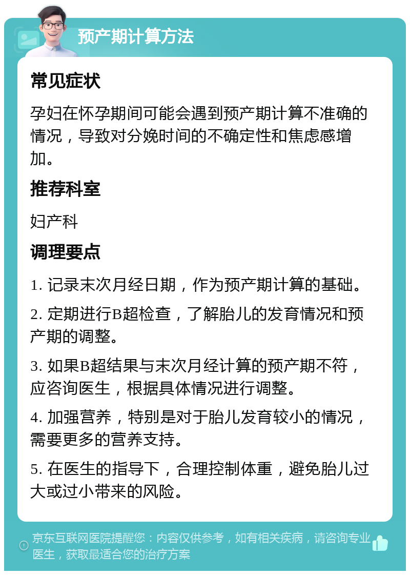 预产期计算方法 常见症状 孕妇在怀孕期间可能会遇到预产期计算不准确的情况，导致对分娩时间的不确定性和焦虑感增加。 推荐科室 妇产科 调理要点 1. 记录末次月经日期，作为预产期计算的基础。 2. 定期进行B超检查，了解胎儿的发育情况和预产期的调整。 3. 如果B超结果与末次月经计算的预产期不符，应咨询医生，根据具体情况进行调整。 4. 加强营养，特别是对于胎儿发育较小的情况，需要更多的营养支持。 5. 在医生的指导下，合理控制体重，避免胎儿过大或过小带来的风险。