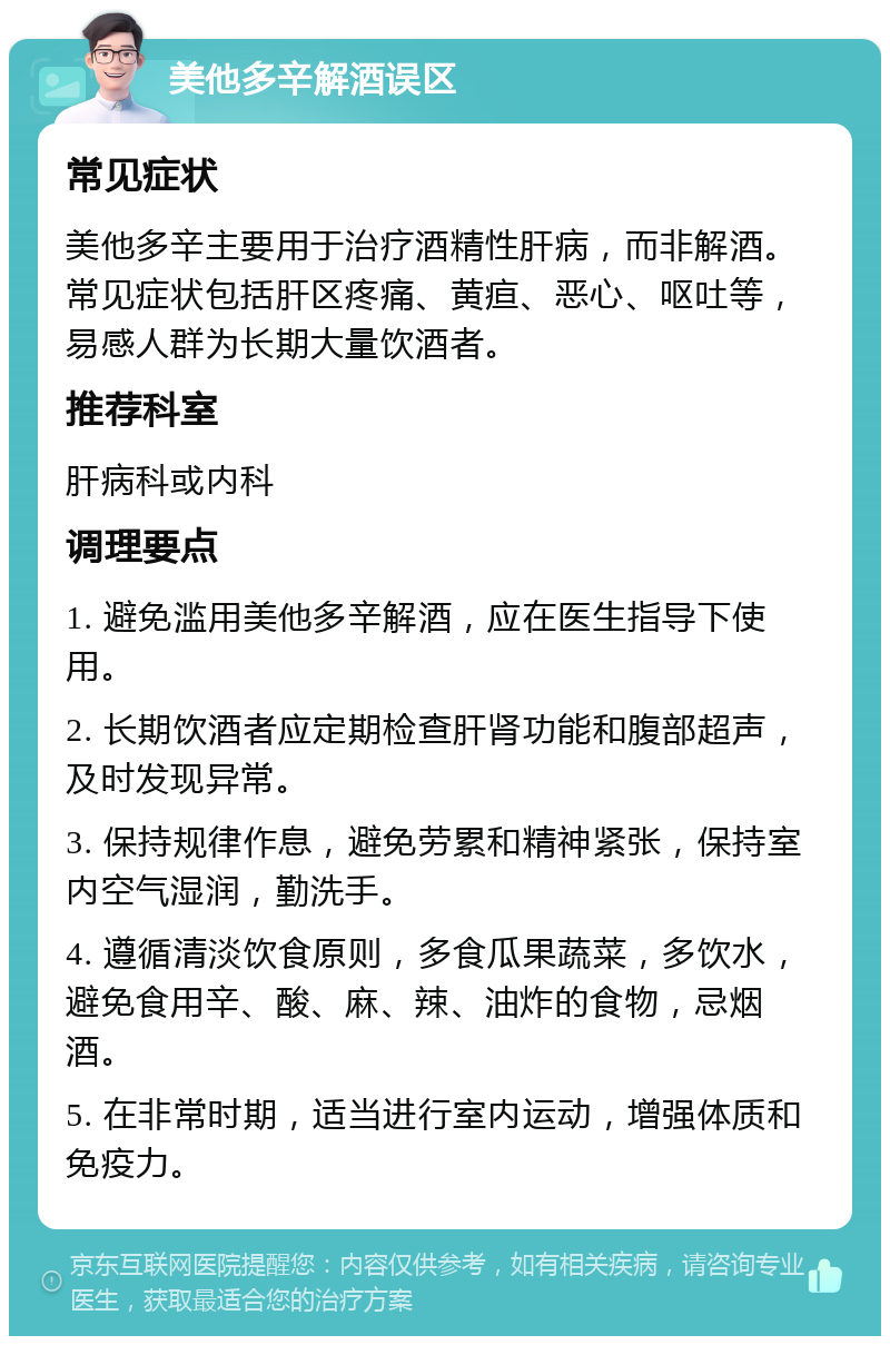 美他多辛解酒误区 常见症状 美他多辛主要用于治疗酒精性肝病，而非解酒。常见症状包括肝区疼痛、黄疸、恶心、呕吐等，易感人群为长期大量饮酒者。 推荐科室 肝病科或内科 调理要点 1. 避免滥用美他多辛解酒，应在医生指导下使用。 2. 长期饮酒者应定期检查肝肾功能和腹部超声，及时发现异常。 3. 保持规律作息，避免劳累和精神紧张，保持室内空气湿润，勤洗手。 4. 遵循清淡饮食原则，多食瓜果蔬菜，多饮水，避免食用辛、酸、麻、辣、油炸的食物，忌烟酒。 5. 在非常时期，适当进行室内运动，增强体质和免疫力。