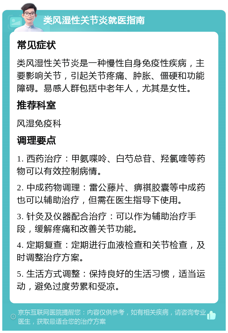 类风湿性关节炎就医指南 常见症状 类风湿性关节炎是一种慢性自身免疫性疾病，主要影响关节，引起关节疼痛、肿胀、僵硬和功能障碍。易感人群包括中老年人，尤其是女性。 推荐科室 风湿免疫科 调理要点 1. 西药治疗：甲氨喋呤、白芍总苷、羟氯喹等药物可以有效控制病情。 2. 中成药物调理：雷公藤片、痹祺胶囊等中成药也可以辅助治疗，但需在医生指导下使用。 3. 针灸及仪器配合治疗：可以作为辅助治疗手段，缓解疼痛和改善关节功能。 4. 定期复查：定期进行血液检查和关节检查，及时调整治疗方案。 5. 生活方式调整：保持良好的生活习惯，适当运动，避免过度劳累和受凉。