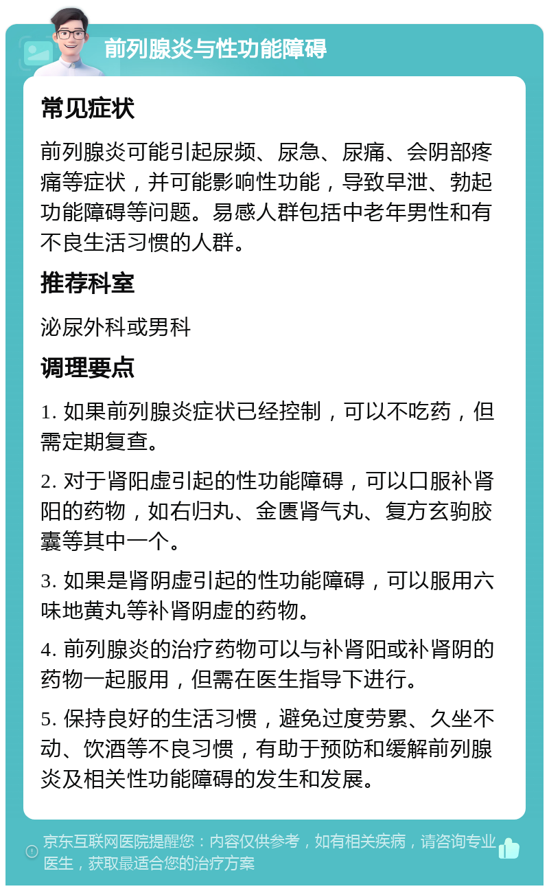 前列腺炎与性功能障碍 常见症状 前列腺炎可能引起尿频、尿急、尿痛、会阴部疼痛等症状，并可能影响性功能，导致早泄、勃起功能障碍等问题。易感人群包括中老年男性和有不良生活习惯的人群。 推荐科室 泌尿外科或男科 调理要点 1. 如果前列腺炎症状已经控制，可以不吃药，但需定期复查。 2. 对于肾阳虚引起的性功能障碍，可以口服补肾阳的药物，如右归丸、金匮肾气丸、复方玄驹胶囊等其中一个。 3. 如果是肾阴虚引起的性功能障碍，可以服用六味地黄丸等补肾阴虚的药物。 4. 前列腺炎的治疗药物可以与补肾阳或补肾阴的药物一起服用，但需在医生指导下进行。 5. 保持良好的生活习惯，避免过度劳累、久坐不动、饮酒等不良习惯，有助于预防和缓解前列腺炎及相关性功能障碍的发生和发展。