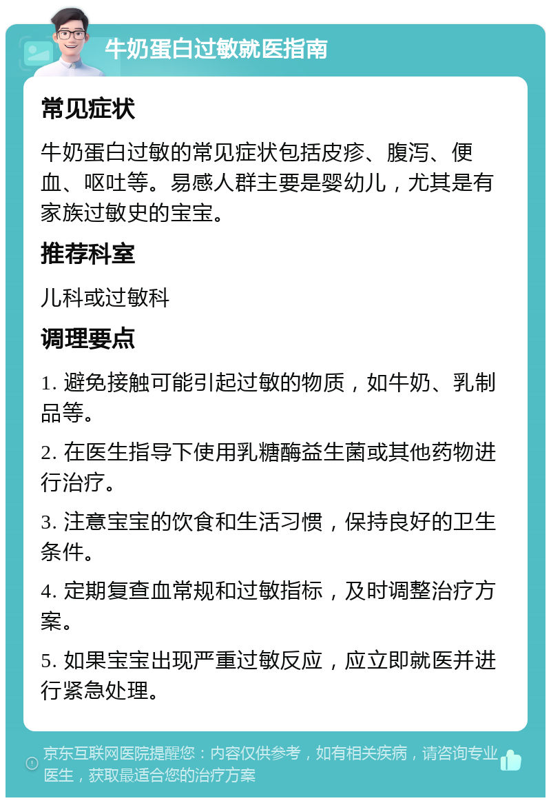 牛奶蛋白过敏就医指南 常见症状 牛奶蛋白过敏的常见症状包括皮疹、腹泻、便血、呕吐等。易感人群主要是婴幼儿，尤其是有家族过敏史的宝宝。 推荐科室 儿科或过敏科 调理要点 1. 避免接触可能引起过敏的物质，如牛奶、乳制品等。 2. 在医生指导下使用乳糖酶益生菌或其他药物进行治疗。 3. 注意宝宝的饮食和生活习惯，保持良好的卫生条件。 4. 定期复查血常规和过敏指标，及时调整治疗方案。 5. 如果宝宝出现严重过敏反应，应立即就医并进行紧急处理。